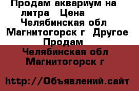 Продам аквариум на 3 литра › Цена ­ 150 - Челябинская обл., Магнитогорск г. Другое » Продам   . Челябинская обл.,Магнитогорск г.